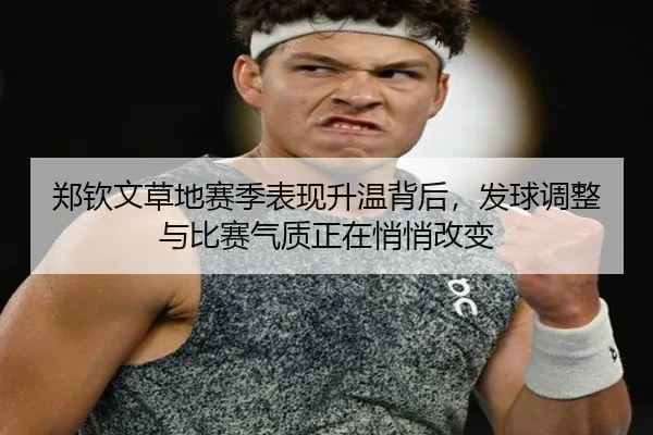 郑钦文草地赛季表现升温背后，发球调整与比赛气质正在悄悄改变